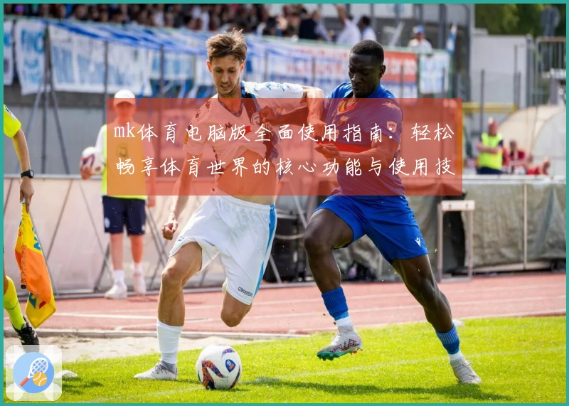 mk体育电脑版全面使用指南：轻松畅享体育世界的核心功能与使用技巧